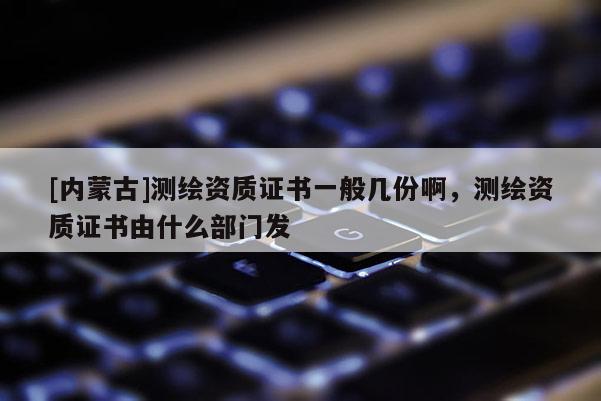 [內(nèi)蒙古]測繪資質(zhì)證書一般幾份啊，測繪資質(zhì)證書由什么部門發(fā)