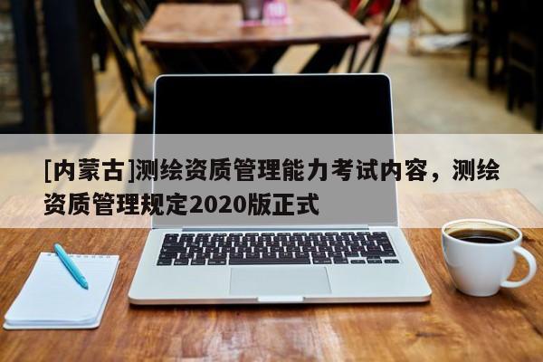[內(nèi)蒙古]測繪資質(zhì)管理能力考試內(nèi)容，測繪資質(zhì)管理規(guī)定2020版正式