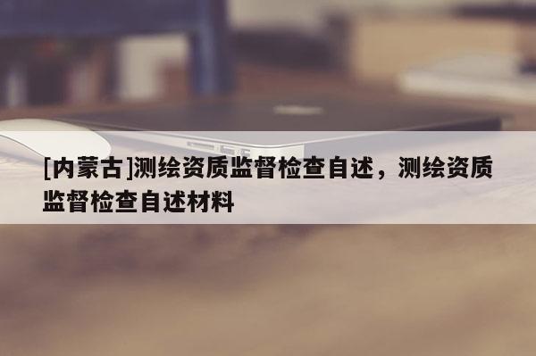 [內(nèi)蒙古]測繪資質(zhì)監(jiān)督檢查自述，測繪資質(zhì)監(jiān)督檢查自述材料