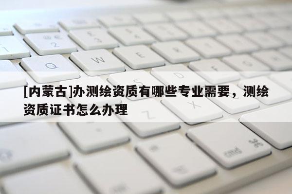 [內(nèi)蒙古]辦測繪資質(zhì)有哪些專業(yè)需要，測繪資質(zhì)證書怎么辦理