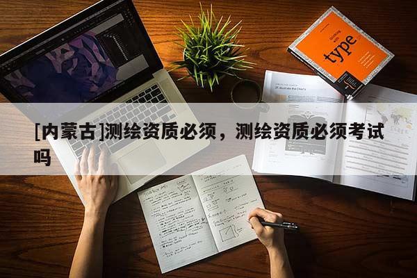[內(nèi)蒙古]測繪資質(zhì)必須，測繪資質(zhì)必須考試嗎