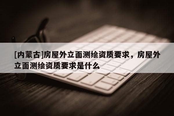 [內(nèi)蒙古]房屋外立面測繪資質(zhì)要求，房屋外立面測繪資質(zhì)要求是什么