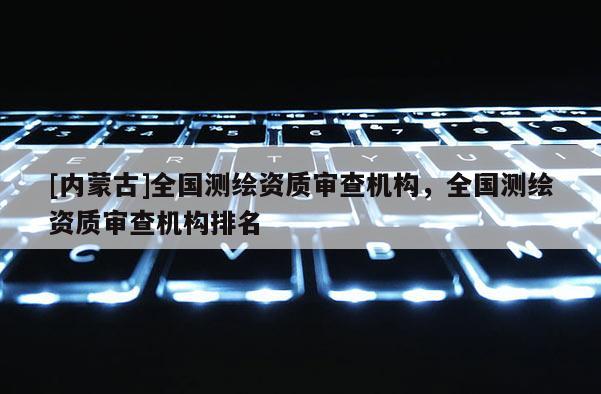 [內(nèi)蒙古]全國測繪資質(zhì)審查機構(gòu)，全國測繪資質(zhì)審查機構(gòu)排名