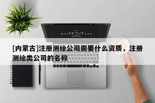 [內(nèi)蒙古]注冊測繪公司需要什么資質(zhì)，注冊測繪類公司的名稱