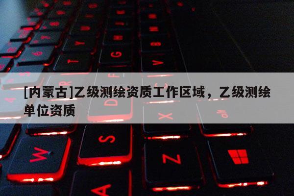 [內(nèi)蒙古]乙級測繪資質(zhì)工作區(qū)域，乙級測繪單位資質(zhì)