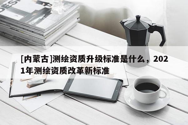 [內蒙古]測繪資質升級標準是什么，2021年測繪資質改革新標準