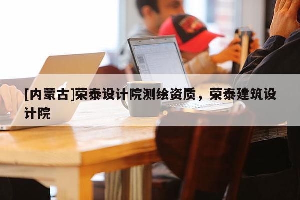 [內(nèi)蒙古]榮泰設(shè)計(jì)院測(cè)繪資質(zhì)，榮泰建筑設(shè)計(jì)院