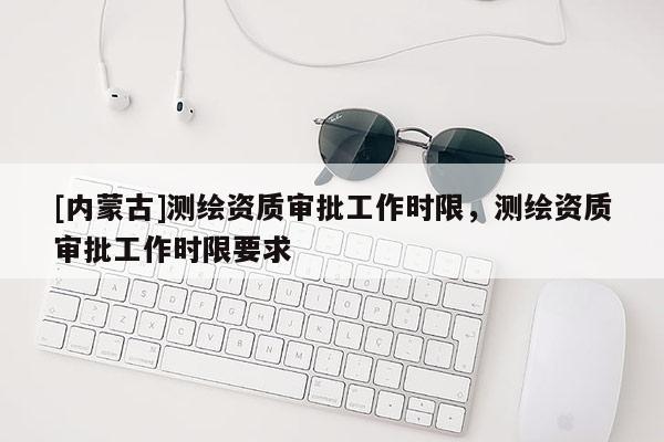 [內(nèi)蒙古]測繪資質(zhì)審批工作時(shí)限，測繪資質(zhì)審批工作時(shí)限要求