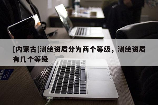 [內(nèi)蒙古]測繪資質(zhì)分為兩個等級，測繪資質(zhì)有幾個等級