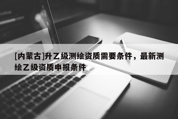 [內(nèi)蒙古]升乙級(jí)測(cè)繪資質(zhì)需要條件，最新測(cè)繪乙級(jí)資質(zhì)申報(bào)條件
