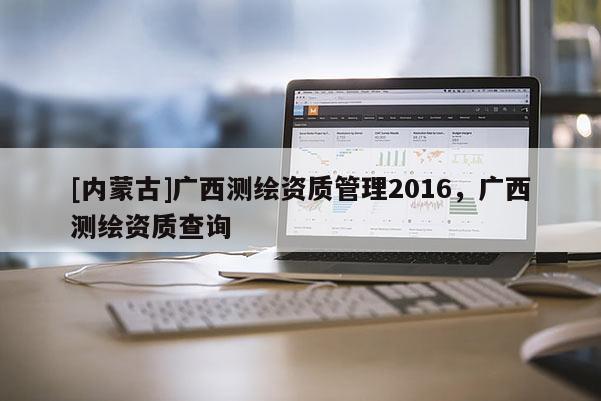 [內(nèi)蒙古]廣西測繪資質(zhì)管理2016，廣西測繪資質(zhì)查詢