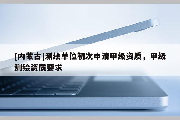 [內(nèi)蒙古]測繪單位初次申請甲級資質(zhì)，甲級測繪資質(zhì)要求