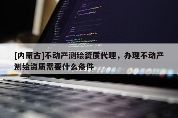 [內(nèi)蒙古]不動(dòng)產(chǎn)測(cè)繪資質(zhì)代理，辦理不動(dòng)產(chǎn)測(cè)繪資質(zhì)需要什么條件