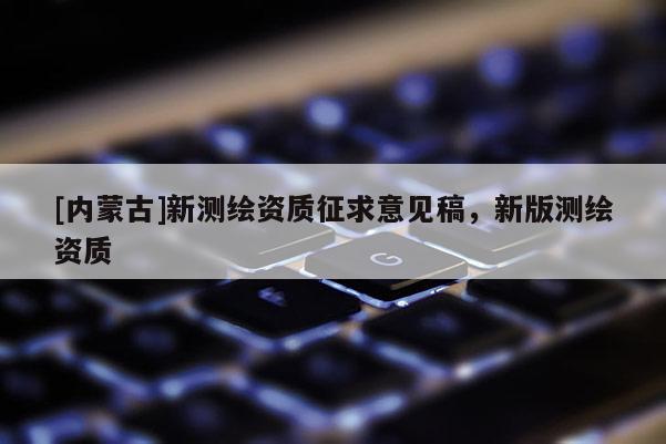 [內(nèi)蒙古]新測(cè)繪資質(zhì)征求意見稿，新版測(cè)繪資質(zhì)