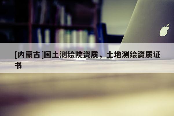[內(nèi)蒙古]國土測繪院資質(zhì)，土地測繪資質(zhì)證書