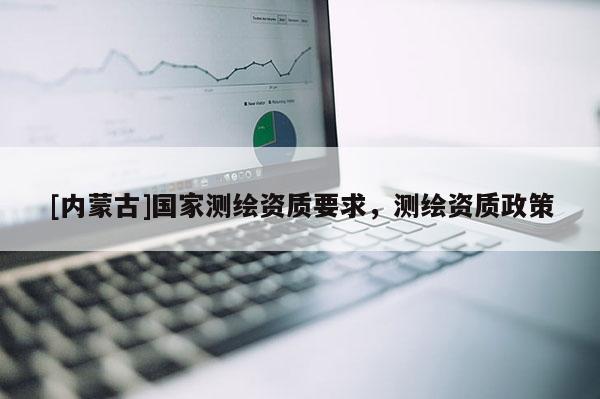 [內(nèi)蒙古]國家測繪資質(zhì)要求，測繪資質(zhì)政策