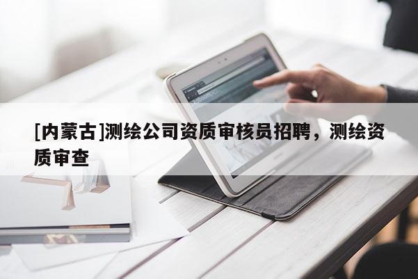 [內(nèi)蒙古]測(cè)繪公司資質(zhì)審核員招聘，測(cè)繪資質(zhì)審查