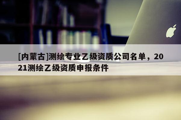 [內(nèi)蒙古]測繪專業(yè)乙級(jí)資質(zhì)公司名單，2021測繪乙級(jí)資質(zhì)申報(bào)條件