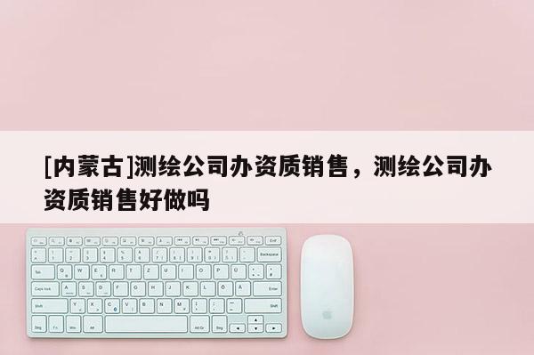 [內(nèi)蒙古]測繪公司辦資質(zhì)銷售，測繪公司辦資質(zhì)銷售好做嗎