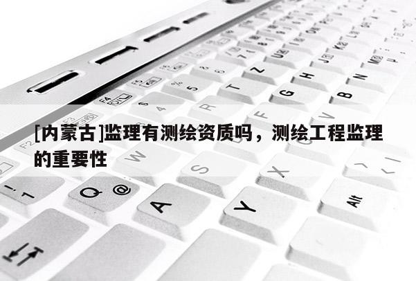 [內(nèi)蒙古]監(jiān)理有測(cè)繪資質(zhì)嗎，測(cè)繪工程監(jiān)理的重要性