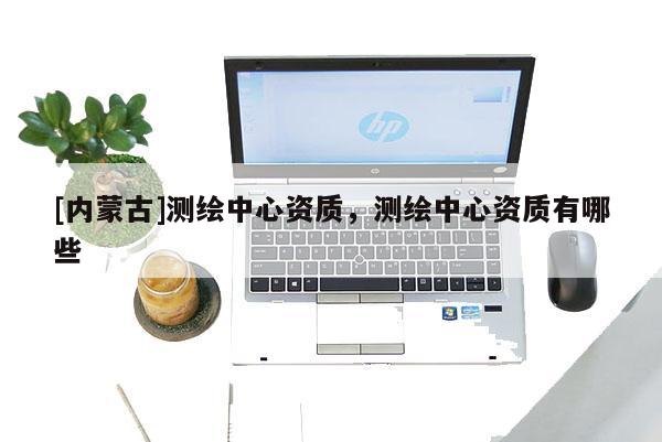 [內(nèi)蒙古]測繪中心資質(zhì)，測繪中心資質(zhì)有哪些