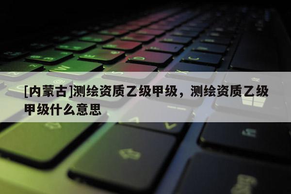 [內(nèi)蒙古]測繪資質(zhì)乙級甲級，測繪資質(zhì)乙級甲級什么意思