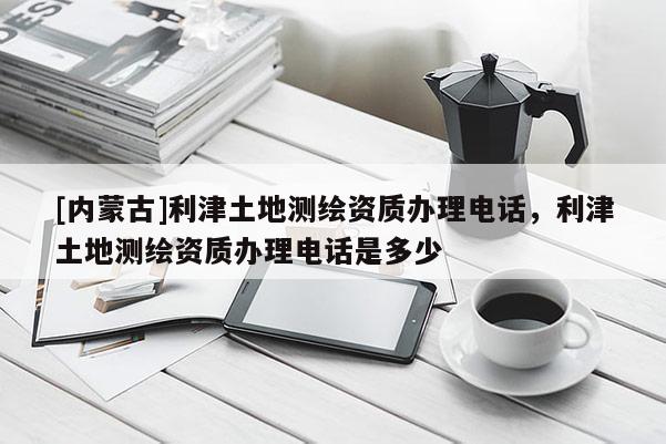 [內(nèi)蒙古]利津土地測繪資質(zhì)辦理電話，利津土地測繪資質(zhì)辦理電話是多少