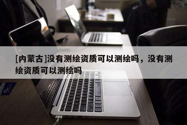 [內(nèi)蒙古]沒有測繪資質(zhì)可以測繪嗎，沒有測繪資質(zhì)可以測繪嗎