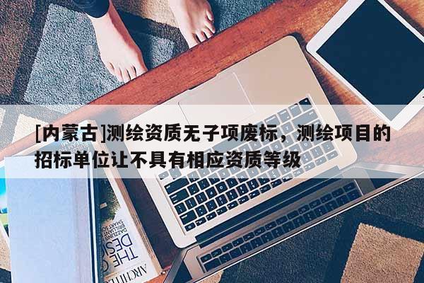 [內(nèi)蒙古]測(cè)繪資質(zhì)無子項(xiàng)廢標(biāo)，測(cè)繪項(xiàng)目的招標(biāo)單位讓不具有相應(yīng)資質(zhì)等級(jí)
