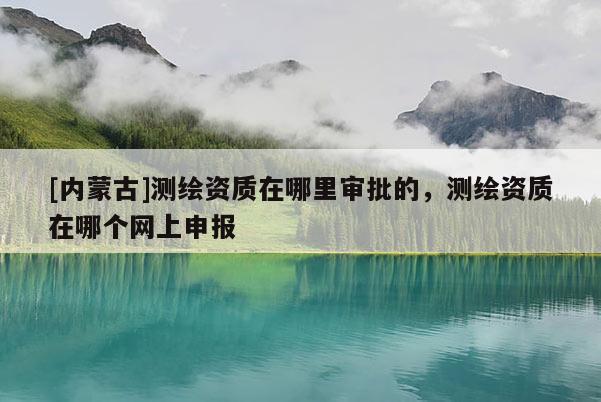[內(nèi)蒙古]測(cè)繪資質(zhì)在哪里審批的，測(cè)繪資質(zhì)在哪個(gè)網(wǎng)上申報(bào)