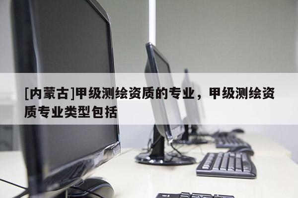 [內(nèi)蒙古]甲級測繪資質(zhì)的專業(yè)，甲級測繪資質(zhì)專業(yè)類型包括