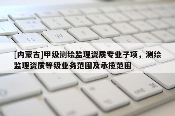 [內(nèi)蒙古]甲級測繪監(jiān)理資質(zhì)專業(yè)子項(xiàng)，測繪監(jiān)理資質(zhì)等級業(yè)務(wù)范圍及承攬范圍