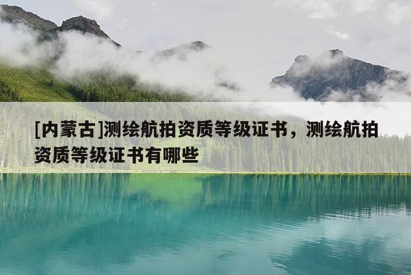 [內(nèi)蒙古]測繪航拍資質(zhì)等級證書，測繪航拍資質(zhì)等級證書有哪些