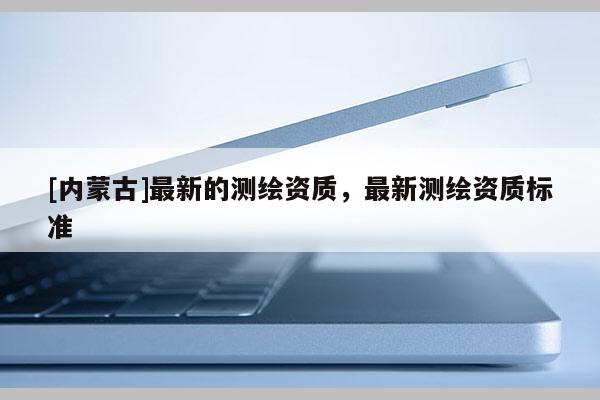 [內(nèi)蒙古]最新的測(cè)繪資質(zhì)，最新測(cè)繪資質(zhì)標(biāo)準(zhǔn)