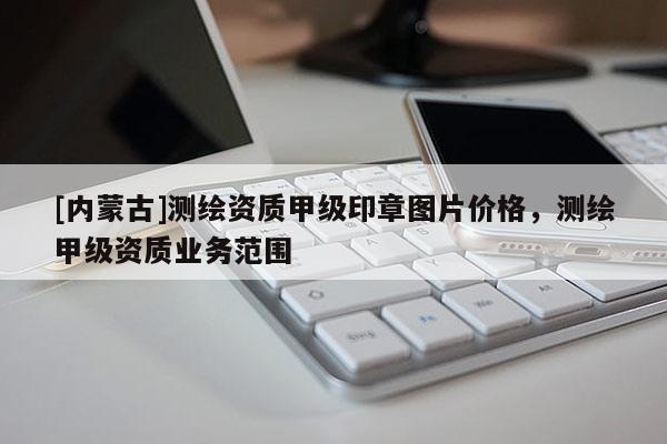 [內(nèi)蒙古]測繪資質(zhì)甲級印章圖片價格，測繪甲級資質(zhì)業(yè)務(wù)范圍
