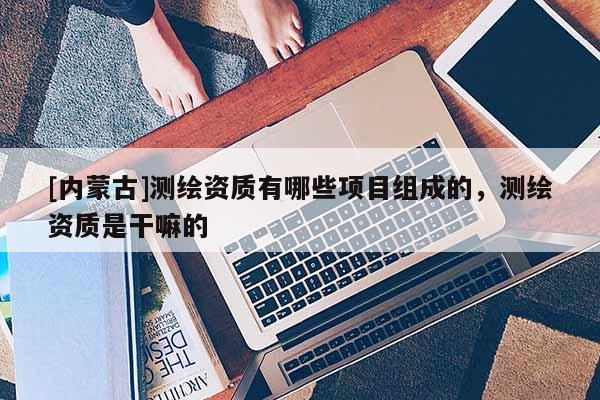[內(nèi)蒙古]測繪資質(zhì)有哪些項目組成的，測繪資質(zhì)是干嘛的