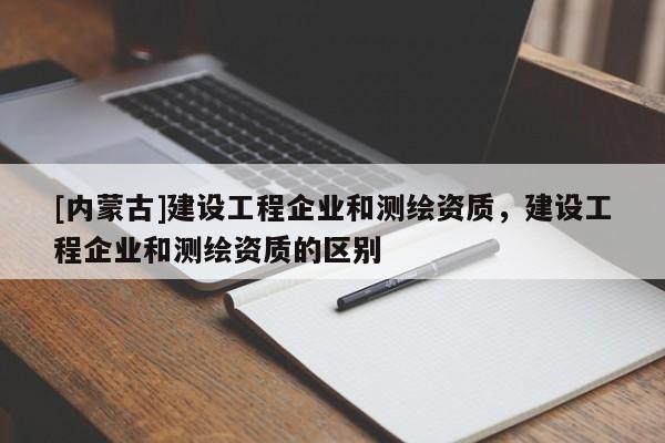 [內(nèi)蒙古]建設(shè)工程企業(yè)和測(cè)繪資質(zhì)，建設(shè)工程企業(yè)和測(cè)繪資質(zhì)的區(qū)別