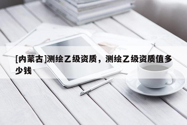 [內(nèi)蒙古]測(cè)繪乙級(jí)資質(zhì)，測(cè)繪乙級(jí)資質(zhì)值多少錢