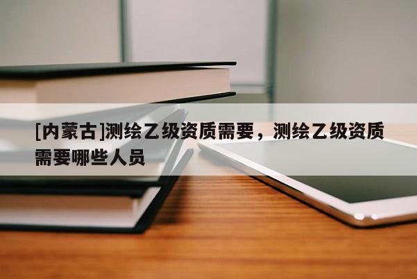[內(nèi)蒙古]測繪乙級資質(zhì)需要，測繪乙級資質(zhì)需要哪些人員