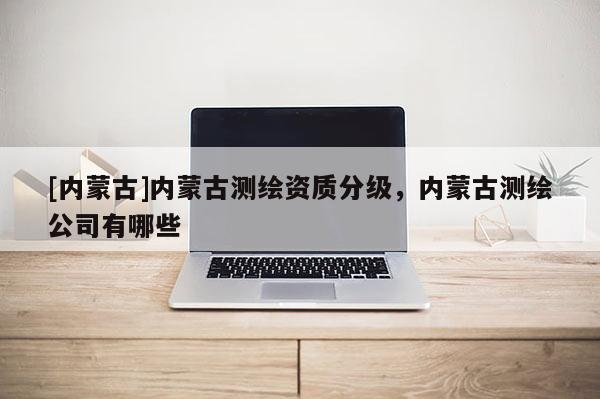 [內(nèi)蒙古]內(nèi)蒙古測繪資質(zhì)分級，內(nèi)蒙古測繪公司有哪些
