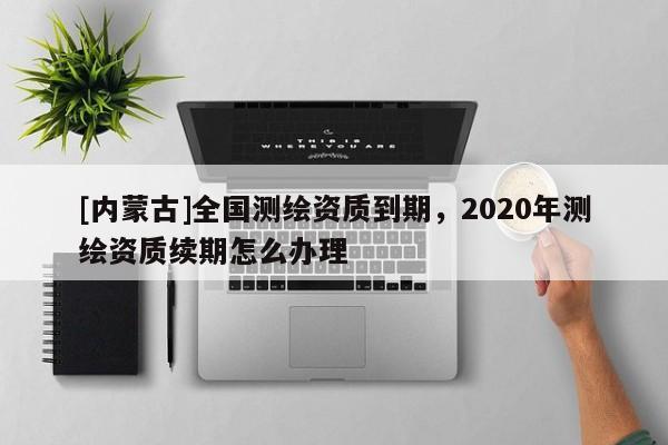 [內(nèi)蒙古]全國測繪資質(zhì)到期，2020年測繪資質(zhì)續(xù)期怎么辦理