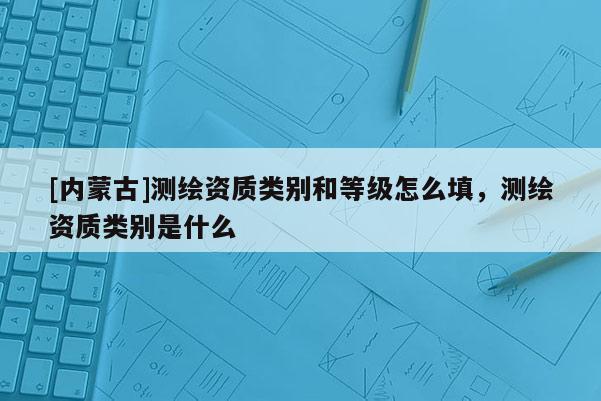 [內(nèi)蒙古]測(cè)繪資質(zhì)類別和等級(jí)怎么填，測(cè)繪資質(zhì)類別是什么