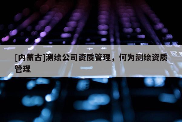 [內(nèi)蒙古]測繪公司資質(zhì)管理，何為測繪資質(zhì)管理
