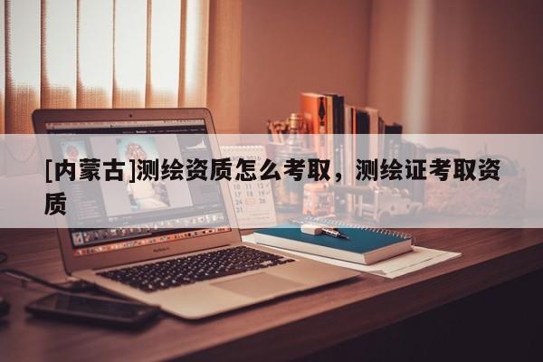 [內(nèi)蒙古]測(cè)繪資質(zhì)怎么考取，測(cè)繪證考取資質(zhì)