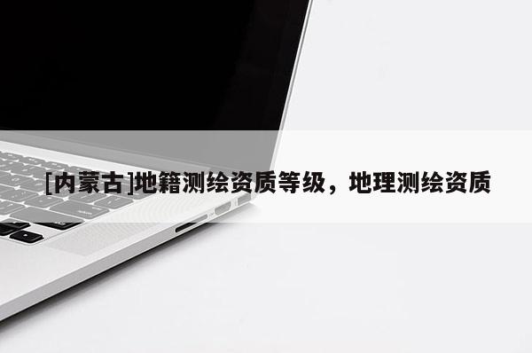 [內(nèi)蒙古]地籍測(cè)繪資質(zhì)等級(jí)，地理測(cè)繪資質(zhì)