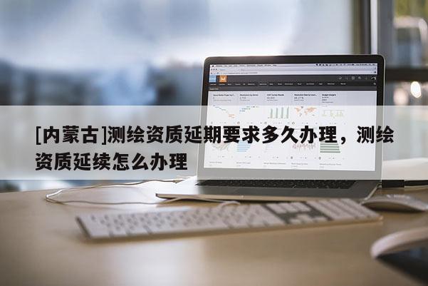 [內(nèi)蒙古]測繪資質(zhì)延期要求多久辦理，測繪資質(zhì)延續(xù)怎么辦理