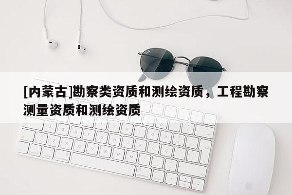 [內(nèi)蒙古]勘察類資質(zhì)和測(cè)繪資質(zhì)，工程勘察測(cè)量資質(zhì)和測(cè)繪資質(zhì)