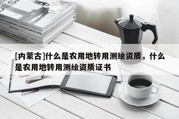 [內(nèi)蒙古]什么是農(nóng)用地轉(zhuǎn)用測繪資質(zhì)，什么是農(nóng)用地轉(zhuǎn)用測繪資質(zhì)證書