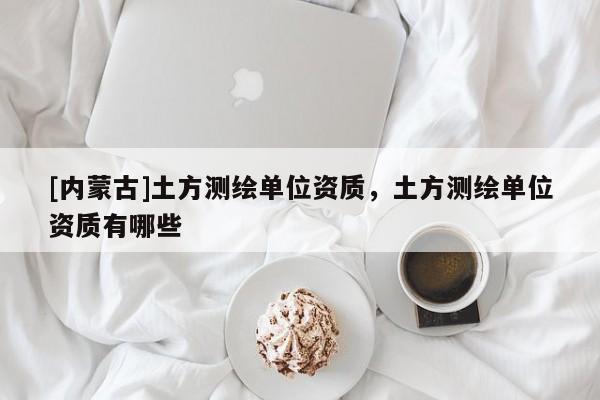 [內(nèi)蒙古]土方測(cè)繪單位資質(zhì)，土方測(cè)繪單位資質(zhì)有哪些