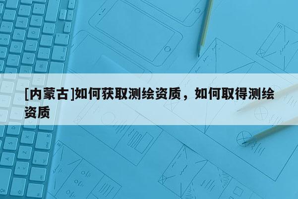 [內(nèi)蒙古]如何獲取測繪資質(zhì)，如何取得測繪資質(zhì)